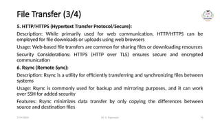 Dr. G. Rajeswari 74
File Transfer (3/4)
5. HTTP/HTTPS (Hypertext Transfer Protocol/Secure):
Description: While primarily used for web communication, HTTP/HTTPS can be
employed for file downloads or uploads using web browsers
Usage: Web-based file transfers are common for sharing files or downloading resources
Security Considerations: HTTPS (HTTP over TLS) ensures secure and encrypted
communication
6. Rsync (Remote Sync):
Description: Rsync is a utility for efficiently transferring and synchronizing files between
systems
Usage: Rsync is commonly used for backup and mirroring purposes, and it can work
over SSH for added security
Features: Rsync minimizes data transfer by only copying the differences between
source and destination files
7/14/2024
 
