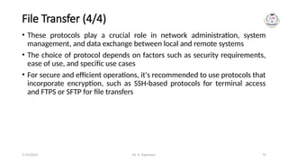 Dr. G. Rajeswari 75
File Transfer (4/4)
• These protocols play a crucial role in network administration, system
management, and data exchange between local and remote systems
• The choice of protocol depends on factors such as security requirements,
ease of use, and specific use cases
• For secure and efficient operations, it's recommended to use protocols that
incorporate encryption, such as SSH-based protocols for terminal access
and FTPS or SFTP for file transfers
7/14/2024
 