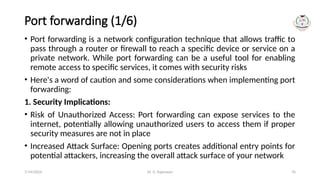 Dr. G. Rajeswari 76
Port forwarding (1/6)
• Port forwarding is a network configuration technique that allows traffic to
pass through a router or firewall to reach a specific device or service on a
private network. While port forwarding can be a useful tool for enabling
remote access to specific services, it comes with security risks
• Here's a word of caution and some considerations when implementing port
forwarding:
1. Security Implications:
• Risk of Unauthorized Access: Port forwarding can expose services to the
internet, potentially allowing unauthorized users to access them if proper
security measures are not in place
• Increased Attack Surface: Opening ports creates additional entry points for
potential attackers, increasing the overall attack surface of your network
7/14/2024
 