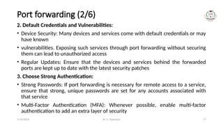 Dr. G. Rajeswari 77
Port forwarding (2/6)
2. Default Credentials and Vulnerabilities:
• Device Security: Many devices and services come with default credentials or may
have known
• vulnerabilities. Exposing such services through port forwarding without securing
them can lead to unauthorized access
• Regular Updates: Ensure that the devices and services behind the forwarded
ports are kept up to date with the latest security patches
3. Choose Strong Authentication:
• Strong Passwords: If port forwarding is necessary for remote access to a service,
ensure that strong, unique passwords are set for any accounts associated with
that service
• Multi-Factor Authentication (MFA): Whenever possible, enable multi-factor
authentication to add an extra layer of security
7/14/2024
 