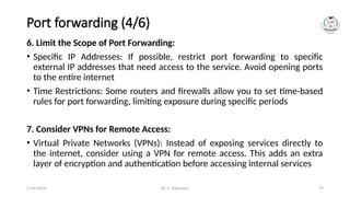 Dr. G. Rajeswari 79
Port forwarding (4/6)
6. Limit the Scope of Port Forwarding:
• Specific IP Addresses: If possible, restrict port forwarding to specific
external IP addresses that need access to the service. Avoid opening ports
to the entire internet
• Time Restrictions: Some routers and firewalls allow you to set time-based
rules for port forwarding, limiting exposure during specific periods
7. Consider VPNs for Remote Access:
• Virtual Private Networks (VPNs): Instead of exposing services directly to
the internet, consider using a VPN for remote access. This adds an extra
layer of encryption and authentication before accessing internal services
7/14/2024
 