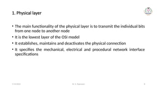 Dr. G. Rajeswari 8
1. Physical layer
• The main functionality of the physical layer is to transmit the individual bits
from one node to another node
• It is the lowest layer of the OSI model
• It establishes, maintains and deactivates the physical connection
• It specifies the mechanical, electrical and procedural network interface
specifications
7/14/2024
 