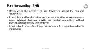 Dr. G. Rajeswari 81
Port forwarding (6/6)
• Always weigh the necessity of port forwarding against the potential
security risks
• If possible, consider alternative methods such as VPNs or secure remote
access solutions that can provide the needed connectivity without
exposing services directly to the internet
• Security should always be a top priority when configuring network devices
and services
7/14/2024
 
