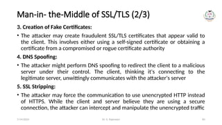 Dr. G. Rajeswari 83
Man-in- the-Middle of SSL/TLS (2/3)
3. Creation of Fake Certificates:
• The attacker may create fraudulent SSL/TLS certificates that appear valid to
the client. This involves either using a self-signed certificate or obtaining a
certificate from a compromised or rogue certificate authority
4. DNS Spoofing:
• The attacker might perform DNS spoofing to redirect the client to a malicious
server under their control. The client, thinking it's connecting to the
legitimate server, unwittingly communicates with the attacker's server
5. SSL Stripping:
• The attacker may force the communication to use unencrypted HTTP instead
of HTTPS. While the client and server believe they are using a secure
connection, the attacker can intercept and manipulate the unencrypted traffic
7/14/2024
 