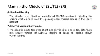 Dr. G. Rajeswari 84
Man-in- the-Middle of SSL/TLS (3/3)
6. Session Hijacking:
• The attacker may hijack an established SSL/TLS session by stealing the
session cookies or session IDs, gaining unauthorized access to the user's
account
7. SSL/TLS Version Downgrade:
• The attacker could force the client and server to use an older, potentially
less secure version of SSL/TLS, making it easier to exploit known
vulnerabilities
7/14/2024
 