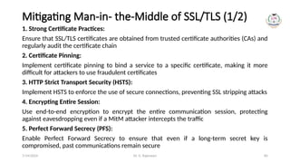 Dr. G. Rajeswari 85
Mitigating Man-in- the-Middle of SSL/TLS (1/2)
1. Strong Certificate Practices:
Ensure that SSL/TLS certificates are obtained from trusted certificate authorities (CAs) and
regularly audit the certificate chain
2. Certificate Pinning:
Implement certificate pinning to bind a service to a specific certificate, making it more
difficult for attackers to use fraudulent certificates
3. HTTP Strict Transport Security (HSTS):
Implement HSTS to enforce the use of secure connections, preventing SSL stripping attacks
4. Encrypting Entire Session:
Use end-to-end encryption to encrypt the entire communication session, protecting
against eavesdropping even if a MitM attacker intercepts the traffic
5. Perfect Forward Secrecy (PFS):
Enable Perfect Forward Secrecy to ensure that even if a long-term secret key is
compromised, past communications remain secure
7/14/2024
 