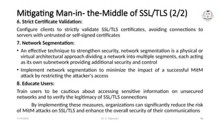 Dr. G. Rajeswari 86
Mitigating Man-in- the-Middle of SSL/TLS (2/2)
6. Strict Certificate Validation:
Configure clients to strictly validate SSL/TLS certificates, avoiding connections to
servers with untrusted or self-signed certificates
7. Network Segmentation:
• An effective technique to strengthen security, network segmentation is a physical or
virtual architectural approach dividing a network into multiple segments, each acting
as its own subnetwork providing additional security and control
• Implement network segmentation to minimize the impact of a successful MitM
attack by restricting the attacker's access
8. Educate Users:
Train users to be cautious about accessing sensitive information on unsecured
networks and to verify the legitimacy of SSL/TLS connections
By implementing these measures, organizations can significantly reduce the risk
of MitM attacks on SSL/TLS and enhance the overall security of their communications
7/14/2024
 
