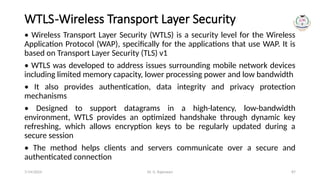 Dr. G. Rajeswari 87
WTLS-Wireless Transport Layer Security
• Wireless Transport Layer Security (WTLS) is a security level for the Wireless
Application Protocol (WAP), specifically for the applications that use WAP. It is
based on Transport Layer Security (TLS) v1
• WTLS was developed to address issues surrounding mobile network devices
including limited memory capacity, lower processing power and low bandwidth
• It also provides authentication, data integrity and privacy protection
mechanisms
• Designed to support datagrams in a high-latency, low-bandwidth
environment, WTLS provides an optimized handshake through dynamic key
refreshing, which allows encryption keys to be regularly updated during a
secure session
• The method helps clients and servers communicate over a secure and
authenticated connection
7/14/2024
 