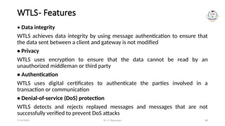 Dr. G. Rajeswari 88
WTLS- Features
• Data integrity
WTLS achieves data integrity by using message authentication to ensure that
the data sent between a client and gateway is not modified
• Privacy
WTLS uses encryption to ensure that the data cannot be read by an
unauthorized middleman or third party
• Authentication
WTLS uses digital certificates to authenticate the parties involved in a
transaction or communication
• Denial-of-service (DoS) protection
WTLS detects and rejects replayed messages and messages that are not
successfully verified to prevent DoS attacks
7/14/2024
 