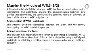 Dr. G. Rajeswari 89
Man-in- the-Middle of WTLS (1/2)
A Man-in-the-Middle (MitM) attack on WTLS involves an unauthorized entity
intercepting and potentially altering the communication between two
parties that believe they are communicating securely. Here's an overview of
how a MitM attack on WTLS might occur:
1. Interception of WTLS Handshake:
The attacker positions themselves between the client and the server,
intercepting the WTLS handshake process.
2. Impersonation of the Server:
The attacker may impersonate the server by presenting a fraudulent WTLS
server certificate to the client. This can be achieved by using a self-signed
certificate or obtaining a certificate from a compromised or rogue certificate
authority
7/14/2024
 