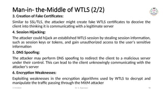 Dr. G. Rajeswari 90
Man-in- the-Middle of WTLS (2/2)
3. Creation of Fake Certificates:
Similar to SSL/TLS, the attacker might create fake WTLS certificates to deceive the
client into thinking it is communicating with a legitimate server
4. Session Hijacking:
The attacker could hijack an established WTLS session by stealing session information,
such as session keys or tokens, and gain unauthorized access to the user's sensitive
information
5. DNS Spoofing:
The attacker may perform DNS spoofing to redirect the client to a malicious server
under their control. This can lead to the client unknowingly communicating with the
attacker's server
6. Encryption Weaknesses:
Exploiting weaknesses in the encryption algorithms used by WTLS to decrypt and
manipulate the traffic passing through the MitM attacker
7/14/2024
 