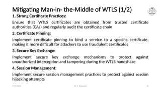 Dr. G. Rajeswari 91
Mitigating Man-in- the-Middle of WTLS (1/2)
1. Strong Certificate Practices:
Ensure that WTLS certificates are obtained from trusted certificate
authorities (CAs) and regularly audit the certificate chain
2. Certificate Pinning:
Implement certificate pinning to bind a service to a specific certificate,
making it more difficult for attackers to use fraudulent certificates
3. Secure Key Exchange:
Implement secure key exchange mechanisms to protect against
unauthorized interception and tampering during the WTLS handshake
4. Session Management:
Implement secure session management practices to protect against session
hijacking attempts
7/14/2024
 