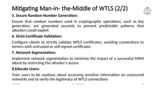 Dr. G. Rajeswari 92
Mitigating Man-in- the-Middle of WTLS (2/2)
5. Secure Random Number Generation:
Ensure that random numbers used in cryptographic operations, such as key
generation, are generated securely to prevent predictable patterns that
attackers could exploit
6. Strict Certificate Validation:
Configure clients to strictly validate WTLS certificates, avoiding connections to
servers with untrusted or self-signed certificates
7. Network Segmentation:
Implement network segmentation to minimize the impact of a successful MitM
attack by restricting the attacker's access
8.Educate Users:
Train users to be cautious about accessing sensitive information on unsecured
networks and to verify the legitimacy of WTLS connections
7/14/2024
 
