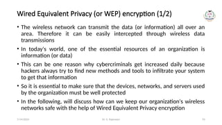 Dr. G. Rajeswari 93
Wired Equivalent Privacy (or WEP) encryption (1/2)
• The wireless network can transmit the data (or information) all over an
area. Therefore it can be easily intercepted through wireless data
transmissions
• In today's world, one of the essential resources of an organization is
information (or data)
• This can be one reason why cybercriminals get increased daily because
hackers always try to find new methods and tools to infiltrate your system
to get that information
• So it is essential to make sure that the devices, networks, and servers used
by the organization must be well protected
• In the following, will discuss how can we keep our organization's wireless
networks safe with the help of Wired Equivalent Privacy encryption
7/14/2024
 