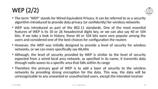 Dr. G. Rajeswari 94
WEP (2/2)
• The term "WEP" stands for Wired Equivalent Privacy. It can be referred to as a security
algorithm introduced to provide data privacy (or confidently) for wireless networks
• WEP was introduced as part of the 802.11 standards. One of the most essential
features of WEP is its 10 or 26 hexadecimal digits key, or we can also say 40 or 104
bits. If we take a look in history, these 40 or 104 bits were very popular among the
users and considered one of the best choices for configuration the routers
• However, the WEP was initially designed to provide a level of security for wireless
networks, or we can more specifically say WLANs
• Although, the level of security provided by WEP is similar to the level of security
expected from a wired local area network, as specified in its name, it transmits data
through radio waves to a specific area that falls within its range
• Therefore the primary goal of WEP is to add a layer of security to the wireless
networks by providing strong encryption for the data. This way, the data will be
unrecognizable to any unwanted or unauthorized users, except the intended receiver
7/14/2024
 