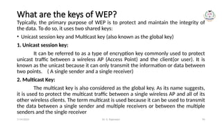 Dr. G. Rajeswari 95
What are the keys of WEP?
Typically, the primary purpose of WEP is to protect and maintain the integrity of
the data. To do so, it uses two shared keys:
• Unicast session key and Multicast key (also known as the global key)
1. Unicast session key:
It can be referred to as a type of encryption key commonly used to protect
unicast traffic between a wireless AP (Access Point) and the client(or user). It is
known as the unicast because it can only transmit the information or data between
two points. ( A single sender and a single receiver)
2. Multicast Key:
The multicast key is also considered as the global key. As its name suggests,
it is used to protect the multicast traffic between a single wireless AP and all of its
other wireless clients. The term multicast is used because it can be used to transmit
the data between a single sender and multiple receivers or between the multiple
senders and the single receiver
7/14/2024
 