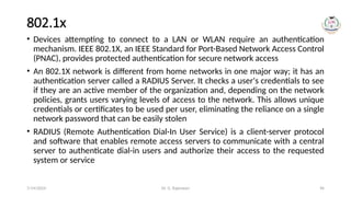 Dr. G. Rajeswari 96
802.1x
• Devices attempting to connect to a LAN or WLAN require an authentication
mechanism. IEEE 802.1X, an IEEE Standard for Port-Based Network Access Control
(PNAC), provides protected authentication for secure network access
• An 802.1X network is different from home networks in one major way; it has an
authentication server called a RADIUS Server. It checks a user's credentials to see
if they are an active member of the organization and, depending on the network
policies, grants users varying levels of access to the network. This allows unique
credentials or certificates to be used per user, eliminating the reliance on a single
network password that can be easily stolen
• RADIUS (Remote Authentication Dial-In User Service) is a client-server protocol
and software that enables remote access servers to communicate with a central
server to authenticate dial-in users and authorize their access to the requested
system or service
7/14/2024
 