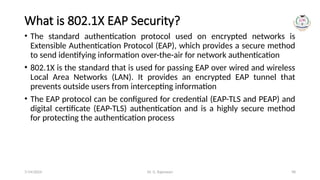 Dr. G. Rajeswari 98
What is 802.1X EAP Security?
• The standard authentication protocol used on encrypted networks is
Extensible Authentication Protocol (EAP), which provides a secure method
to send identifying information over-the-air for network authentication
• 802.1X is the standard that is used for passing EAP over wired and wireless
Local Area Networks (LAN). It provides an encrypted EAP tunnel that
prevents outside users from intercepting information
• The EAP protocol can be configured for credential (EAP-TLS and PEAP) and
digital certificate (EAP-TLS) authentication and is a highly secure method
for protecting the authentication process
7/14/2024
 