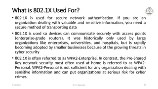 Dr. G. Rajeswari 99
What is 802.1X Used For?
• 802.1X is used for secure network authentication. If you are an
organization dealing with valuable and sensitive information, you need a
secure method of transporting data
• 802.1X is used so devices can communicate securely with access points
(enterprise-grade routers). It was historically only used by large
organizations like enterprises, universities, and hospitals, but is rapidly
becoming adopted by smaller businesses because of the growing threats in
cyber security
• 802.1X is often referred to as WPA2-Enterprise. In contrast, the Pre-Shared
Key network security most often used at home is referred to as WPA2-
Personal. WPA2-Personal is not sufficient for any organization dealing with
sensitive information and can put organizations at serious risk for cyber
crimes
7/14/2024
 