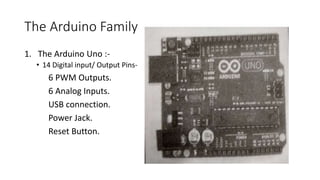 The Arduino Family
1. The Arduino Uno :-
• 14 Digital input/ Output Pins-
6 PWM Outputs.
6 Analog Inputs.
USB connection.
Power Jack.
Reset Button.
 