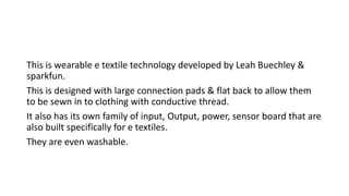 This is wearable e textile technology developed by Leah Buechley &
sparkfun.
This is designed with large connection pads & flat back to allow them
to be sewn in to clothing with conductive thread.
It also has its own family of input, Output, power, sensor board that are
also built specifically for e textiles.
They are even washable.
 