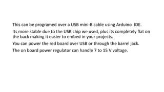 This can be programed over a USB mini-B cable using Arduino IDE.
Its more stable due to the USB chip we used, plus its completely flat on
the back making it easier to embed in your projects.
You can power the red board over USB or through the barrel jack.
The on board power regulator can handle 7 to 15 V voltage.
 