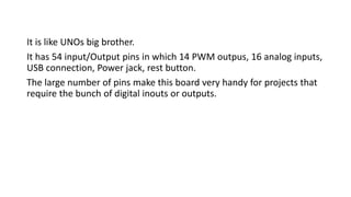 It is like UNOs big brother.
It has 54 input/Output pins in which 14 PWM outpus, 16 analog inputs,
USB connection, Power jack, rest button.
The large number of pins make this board very handy for projects that
require the bunch of digital inouts or outputs.
 