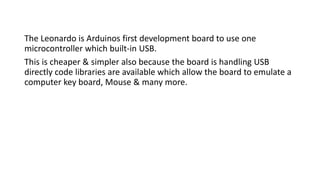 The Leonardo is Arduinos first development board to use one
microcontroller which built-in USB.
This is cheaper & simpler also because the board is handling USB
directly code libraries are available which allow the board to emulate a
computer key board, Mouse & many more.
 