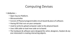 Computing Devises
• Arduino :-
• Open Source Platform.
• Microcontroller.
• Consist of Physical programmable circuit board & piece of software.
• Having IDE that runs on your computer.
• Used to write & upload computer code to the physical board.
• Uses USB cable to load new code on to board.
• The hardware & software were designed for artist, designers, Hackers & any
one interested in creating interacting objects.
 