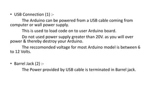 • USB Connection (1) :-
The Arduino can be powered from a USB cable coming from
computer or wall power supply.
This is used to load code on to user Arduino board.
Do not used power supply greater than 20V. as you will over
power & thereby destroy your Arduino.
The reccomonded voltage for most Arduino model is between 6
to 12 Volts.
• Barrel Jack (2) :-
The Power provided by USB cable is terminated in Barrel jack.
 