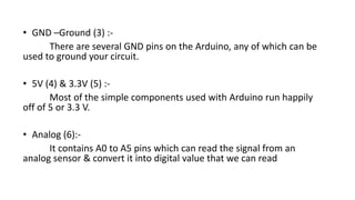 • GND –Ground (3) :-
There are several GND pins on the Arduino, any of which can be
used to ground your circuit.
• 5V (4) & 3.3V (5) :-
Most of the simple components used with Arduino run happily
off of 5 or 3.3 V.
• Analog (6):-
It contains A0 to A5 pins which can read the signal from an
analog sensor & convert it into digital value that we can read
 