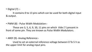 • Digital (7) :-
It contains 0 to 13 pins which can be used for both digital input
& output.
• PWM (8) - Pulse Width Modulation:-
These are 3, 5, 6, 9, 10, 11 pins on which tilde (~) present in
front of some pin. They are known as Pulse Width Modulators.
• AREF (9)- Analog Reference:-
Used to set an external reference voltage between 0 To 5 V as
the upper limit for analog input pins.
 