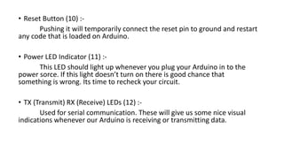 • Reset Button (10) :-
Pushing it will temporarily connect the reset pin to ground and restart
any code that is loaded on Arduino.
• Power LED Indicator (11) :-
This LED should light up whenever you plug your Arduino in to the
power sorce. If this light doesn’t turn on there is good chance that
something is wrong. Its time to recheck your circuit.
• TX (Transmit) RX (Receive) LEDs (12) :-
Used for serial communication. These will give us some nice visual
indications whenever our Arduino is receiving or transmitting data.
 