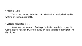 • Main IC (13) :-
This is the brain of Arduino. The information usually be found in
writing on the top side of IC.
• Voltage Regulator (14) :-
It controls the amount of voltage i.e. let in to Arduino board. It
works as gate keeper. It will turn away an extra voltage that might harm
the circuit.
 