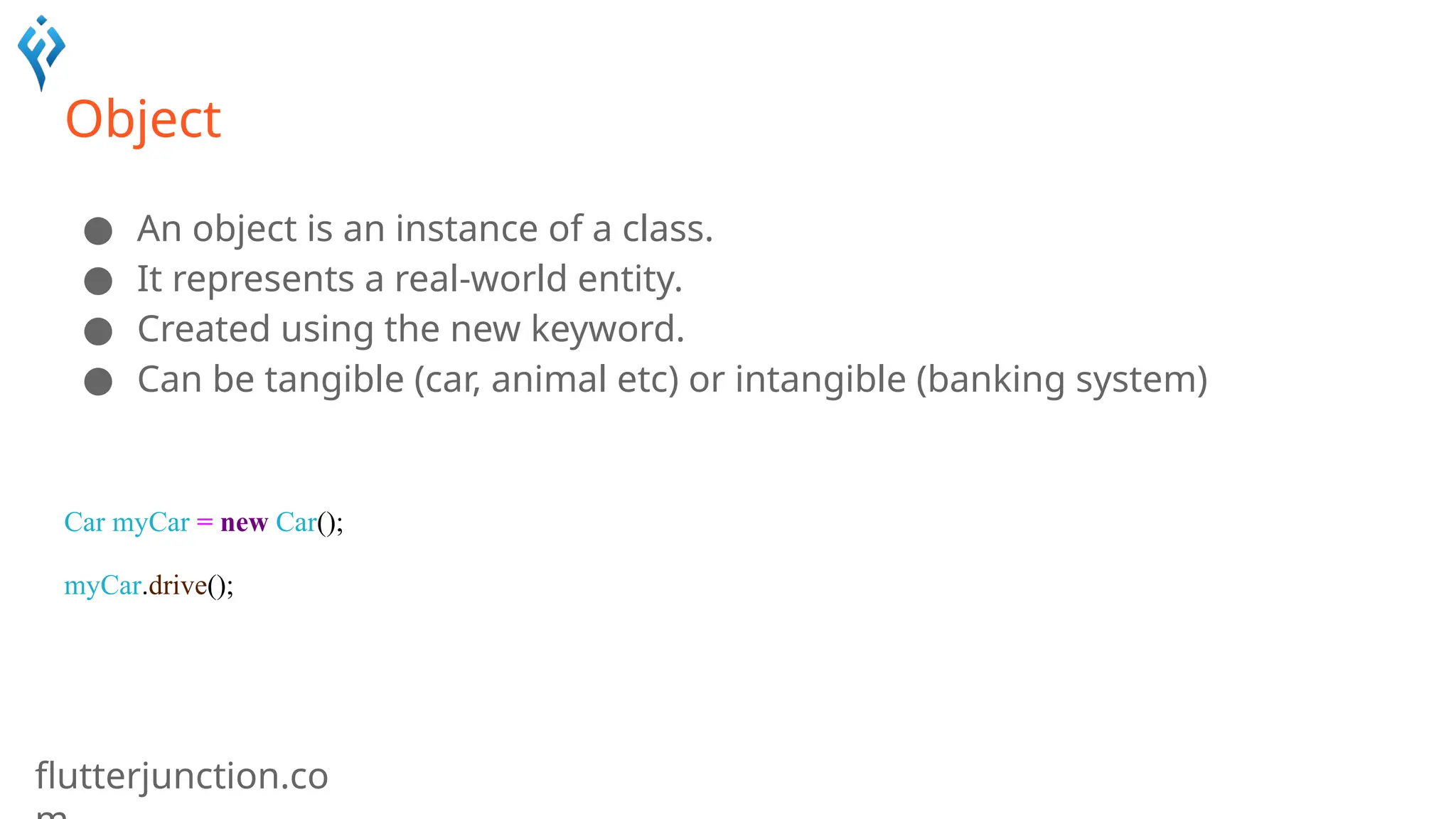 flutterjunction.co
Object
● An object is an instance of a class.
● It represents a real-world entity.
● Created using the new keyword.
● Can be tangible (car, animal etc) or intangible (banking system)
Car myCar = new Car();
myCar.drive();
 