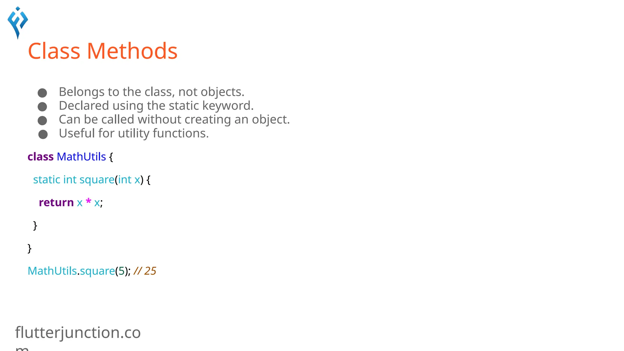 flutterjunction.co
Class Methods
● Belongs to the class, not objects.
● Declared using the static keyword.
● Can be called without creating an object.
● Useful for utility functions.
class MathUtils {
static int square(int x) {
return x * x;
}
}
MathUtils.square(5); // 25
 