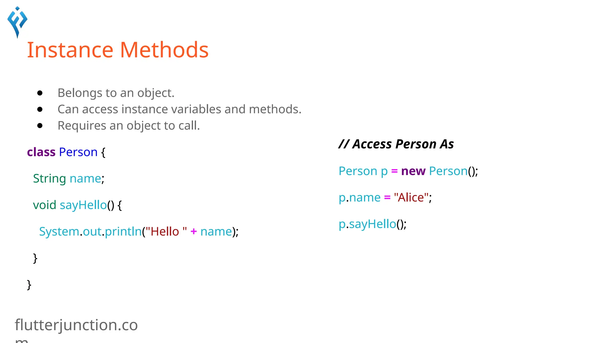 flutterjunction.co
Instance Methods
● Belongs to an object.
● Can access instance variables and methods.
● Requires an object to call.
class Person {
String name;
void sayHello() {
System.out.println("Hello " + name);
}
}
// Access Person As
Person p = new Person();
p.name = "Alice";
p.sayHello();
 