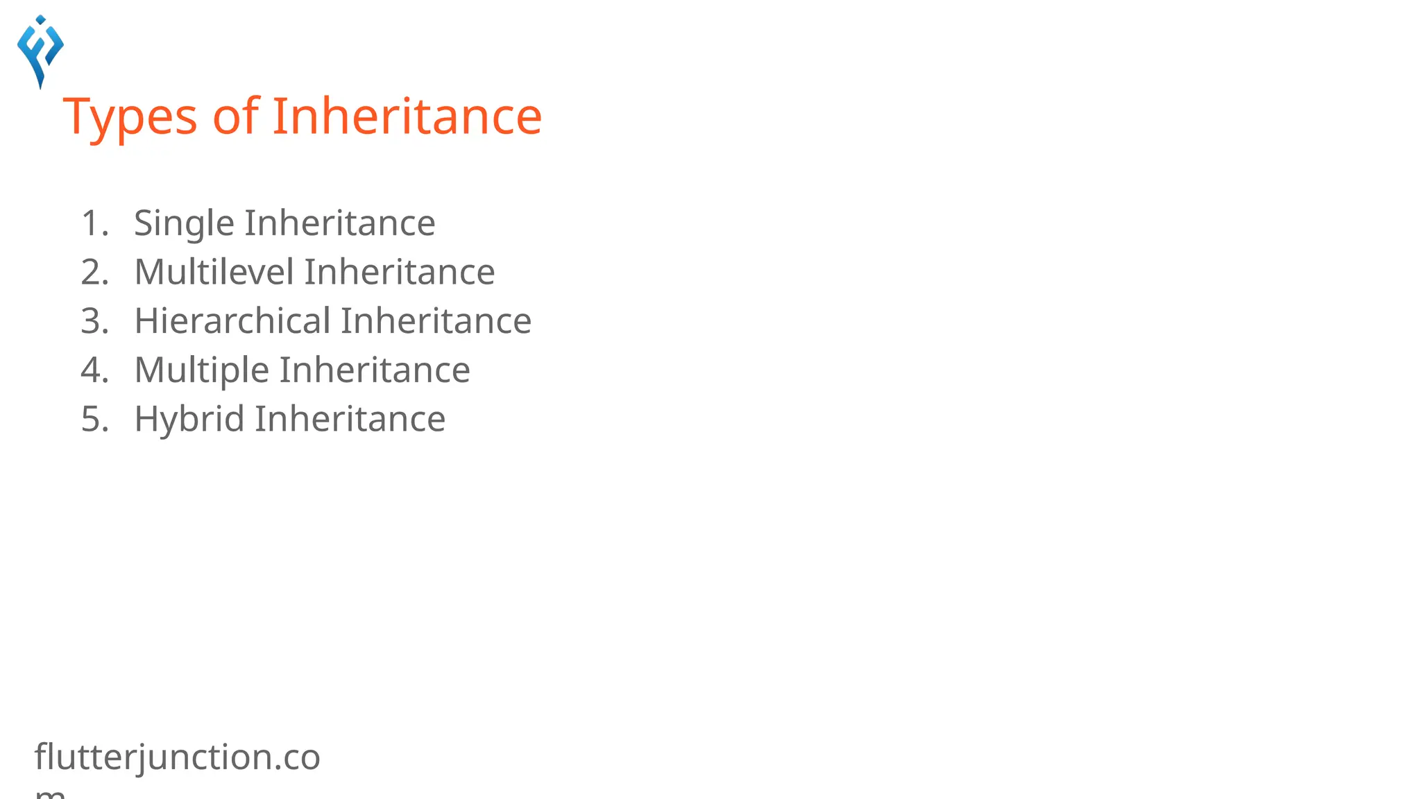 flutterjunction.co
Types of Inheritance
1. Single Inheritance
2. Multilevel Inheritance
3. Hierarchical Inheritance
4. Multiple Inheritance
5. Hybrid Inheritance
 