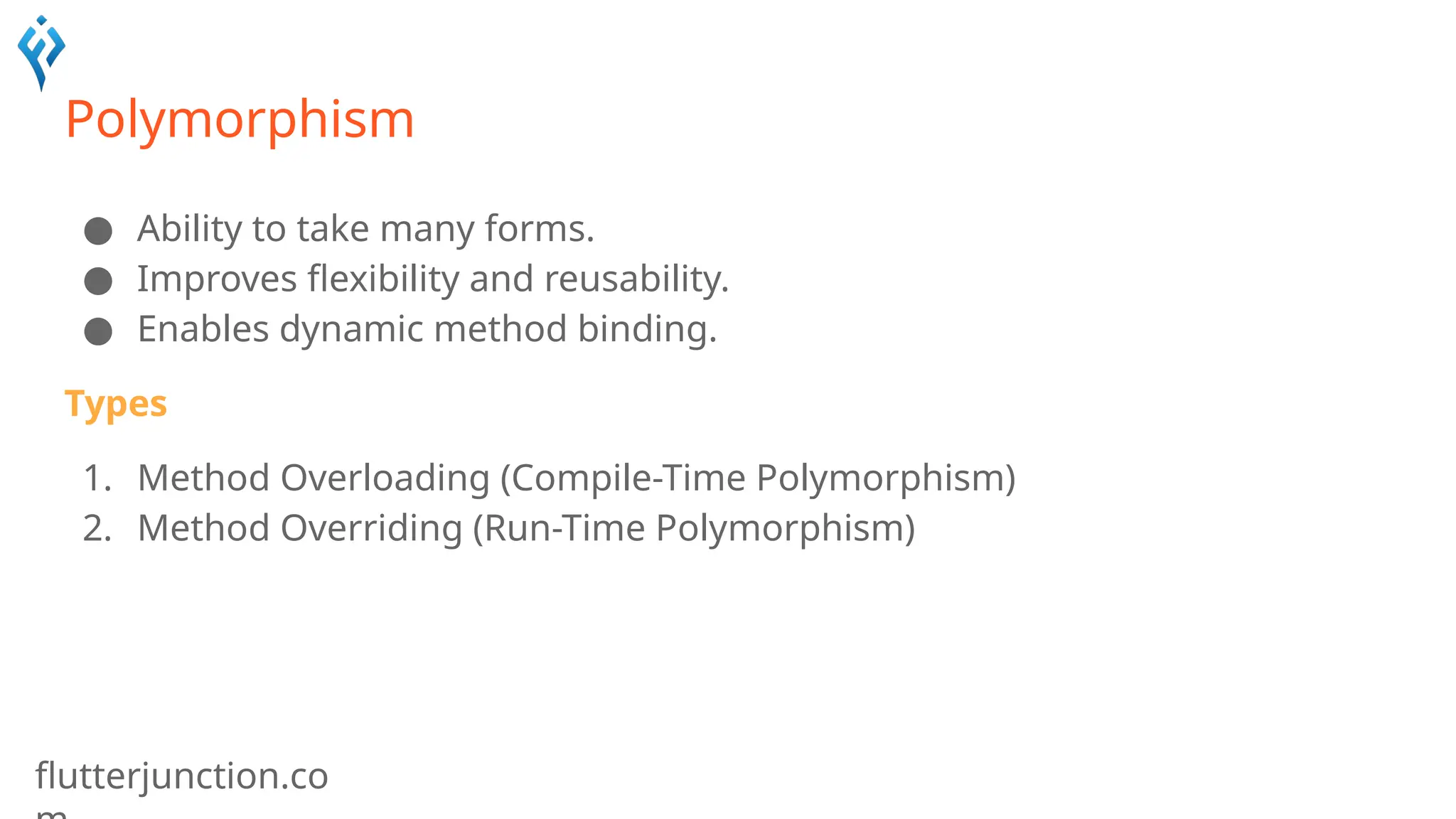 flutterjunction.co
Polymorphism
● Ability to take many forms.
● Improves flexibility and reusability.
● Enables dynamic method binding.
Types
1. Method Overloading (Compile-Time Polymorphism)
2. Method Overriding (Run-Time Polymorphism)
 