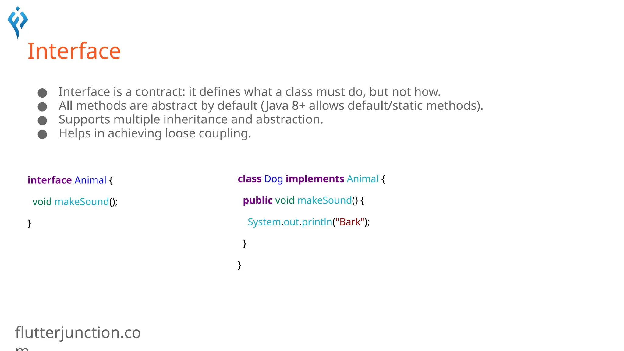 flutterjunction.co
Interface
● Interface is a contract: it defines what a class must do, but not how.
● All methods are abstract by default (Java 8+ allows default/static methods).
● Supports multiple inheritance and abstraction.
● Helps in achieving loose coupling.
interface Animal {
void makeSound();
}
class Dog implements Animal {
public void makeSound() {
System.out.println("Bark");
}
}
 