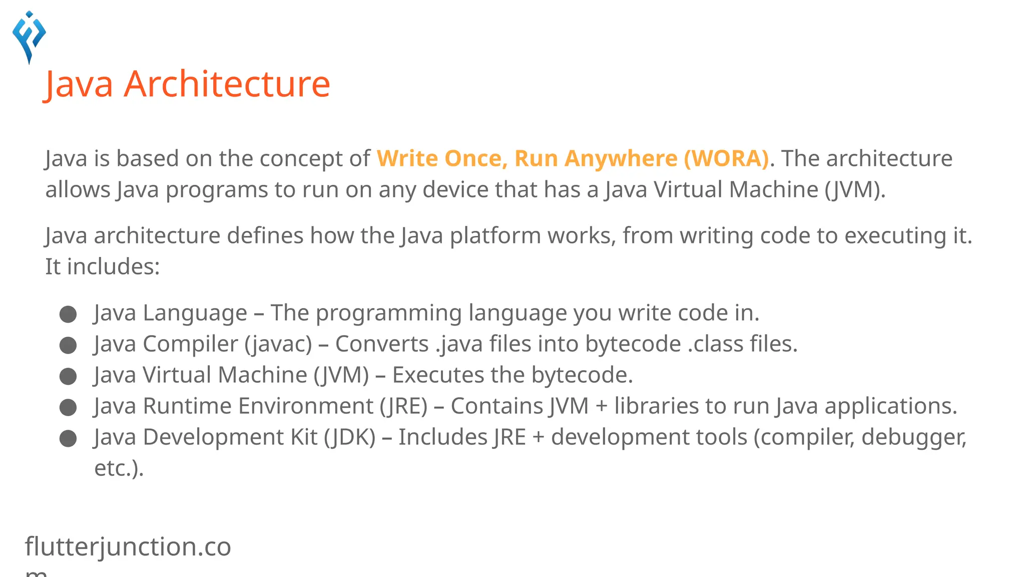 flutterjunction.co
Java Architecture
Java is based on the concept of Write Once, Run Anywhere (WORA). The architecture
allows Java programs to run on any device that has a Java Virtual Machine (JVM).
Java architecture defines how the Java platform works, from writing code to executing it.
It includes:
● Java Language – The programming language you write code in.
● Java Compiler (javac) – Converts .java files into bytecode .class files.
● Java Virtual Machine (JVM) – Executes the bytecode.
● Java Runtime Environment (JRE) – Contains JVM + libraries to run Java applications.
● Java Development Kit (JDK) – Includes JRE + development tools (compiler, debugger,
etc.).
 