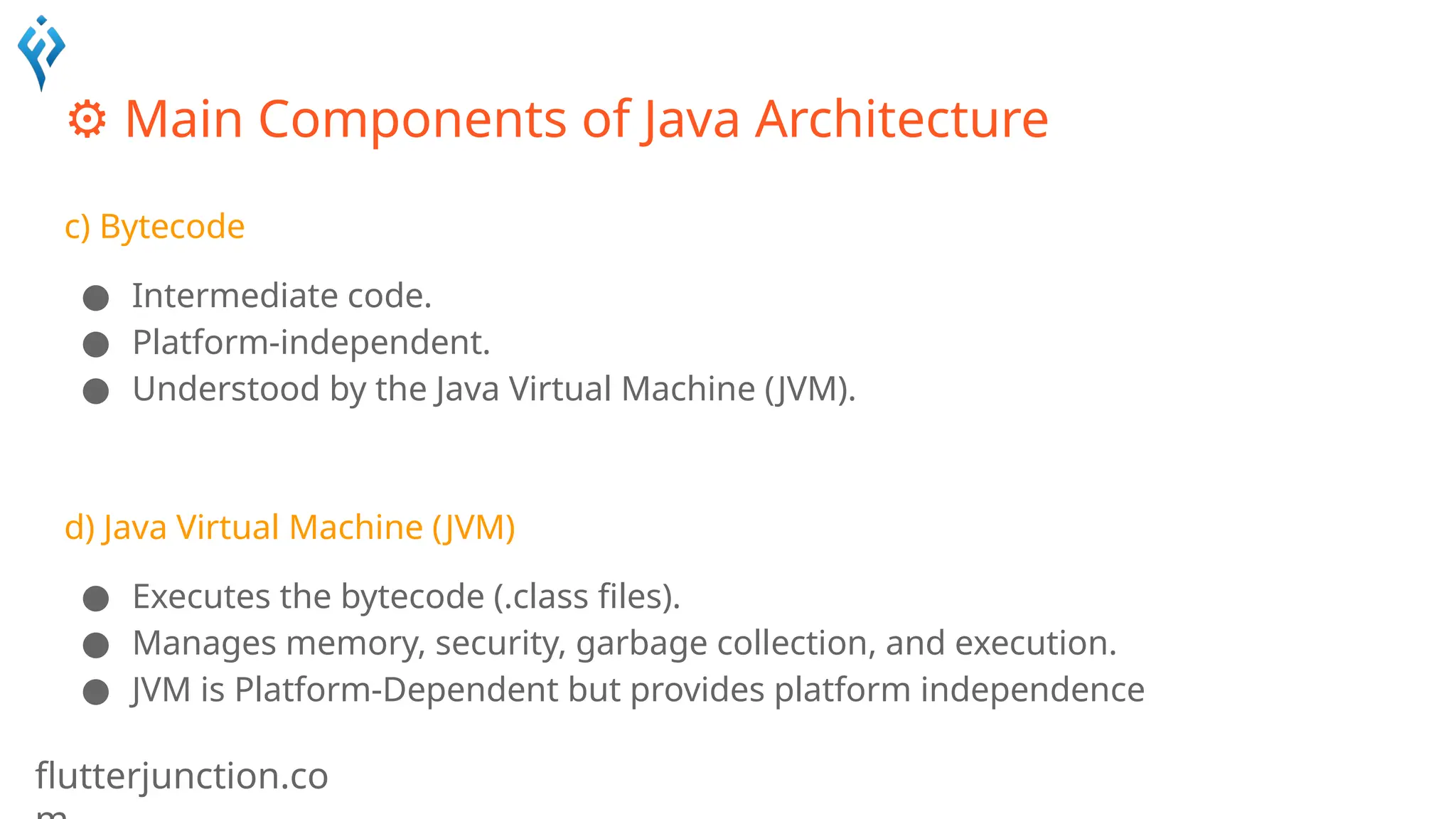 flutterjunction.co
⚙️Main Components of Java Architecture
c) Bytecode
● Intermediate code.
● Platform-independent.
● Understood by the Java Virtual Machine (JVM).
d) Java Virtual Machine (JVM)
● Executes the bytecode (.class files).
● Manages memory, security, garbage collection, and execution.
● JVM is Platform-Dependent but provides platform independence
 