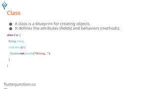 flutterjunction.co
Class
● A class is a blueprint for creating objects.
● It defines the attributes (fields) and behaviors (methods).
class Car {
String color;
void drive() {
System.out.println("Driving...");
}
}
 