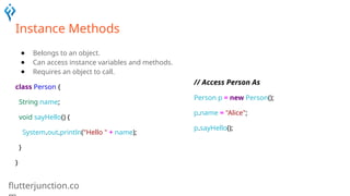 flutterjunction.co
Instance Methods
● Belongs to an object.
● Can access instance variables and methods.
● Requires an object to call.
class Person {
String name;
void sayHello() {
System.out.println("Hello " + name);
}
}
// Access Person As
Person p = new Person();
p.name = "Alice";
p.sayHello();
 