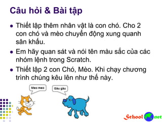 Câu hỏi & Bài tập
 Thiết lập thêm nhân vật là con chó. Cho 2
con chó và mèo chuyển động xung quanh
sân khấu.
 Em hãy quan sát và nói tên màu sắc của các
nhóm lệnh trong Scratch.
 Thiết lập 2 con Chó, Mèo. Khi chạy chương
trình chúng kêu lên như thế này.
 