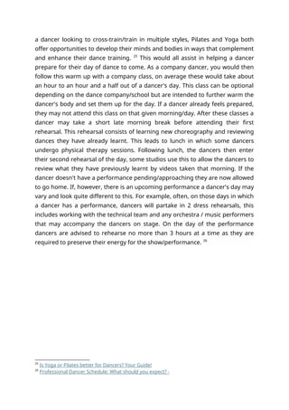 a dancer looking to cross-train/train in multiple styles, Pilates and Yoga both
offer opportunities to develop their minds and bodies in ways that complement
and enhance their dance training. 25
This would all assist in helping a dancer
prepare for their day of dance to come. As a company dancer, you would then
follow this warm up with a company class, on average these would take about
an hour to an hour and a half out of a dancer's day. This class can be optional
depending on the dance company/school but are intended to further warm the
dancer's body and set them up for the day. If a dancer already feels prepared,
they may not attend this class on that given morning/day. After these classes a
dancer may take a short late morning break before attending their first
rehearsal. This rehearsal consists of learning new choreography and reviewing
dances they have already learnt. This leads to lunch in which some dancers
undergo physical therapy sessions. Following lunch, the dancers then enter
their second rehearsal of the day, some studios use this to allow the dancers to
review what they have previously learnt by videos taken that morning. If the
dancer doesn't have a performance pending/approaching they are now allowed
to go home. If, however, there is an upcoming performance a dancer's day may
vary and look quite different to this. For example, often, on those days in which
a dancer has a performance, dancers will partake in 2 dress rehearsals, this
includes working with the technical team and any orchestra / music performers
that may accompany the dancers on stage. On the day of the performance
dancers are advised to rehearse no more than 3 hours at a time as they are
required to preserve their energy for the show/performance. 26
25
Is Yoga or Pilates better for Dancers? Your Guide!
26
Professional Dancer Schedule: What should you expect? -
 