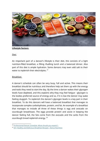 Lifestyle factors:
Diet:
An important part of a dancer’s lifestyle is their diet, this consists of a light
nutrition-filled breakfast, a filling /fuelling lunch and a balanced dinner. Also
part of this diet is ample hydration. Some dancers may even add salt to their
water to replenish their electrolytes. 27
Breakfast:
A dancer's schedule can often be very busy, full and active. This means their
breakfast should be nutritious and therefore help set them up with the energy
and tools they need to start the day. By the time a dancer wakes their glycogen
levels have depleted, and this explains why they may feel fatigue - glycogen is
the bodies preferred source of energy and so, if it is low the dancer may wake
feeling sluggish. To replenish the dancer's glycogen levels is a key part in their
breakfast. To do this dancers will have a balanced breakfast that manages to
incorporate complex carbohydrates, protein, and fat. An example of a breakfast
that manages to include all three of these things is egg and avocado on
sourdough bread/toast. The eggs provide protein and assist in keeping the
dancer feeling full, the fats come from the avocado and the carbs from the
sourdough bread replenish energy. 28
27
Professional Dancer Schedule: What should you expect? -
28
20+ Healthy and Delicious Breakfast Recipes - Dance Nutrition
 