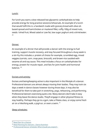 Lunch:
For lunch you want a slow released low glycaemic carbohydrates to help
provide energy for long practice sessions/rehearsals. An example of a lunch
that would fulfil this is: a Sandwich made with granary bread with olive oil-
based spread and ham/chicken or mackerel fillet, ruffly 100g of mixed nuts,
seeds / dried fruit, Mixed salad or Low fat, low sugar yoghurt and a drink/water.
29
Dinner:
An example of a dinner that will provide a dancer with the energy to fuel
training, support muscle recovery, and stay focused throughout a busy week is
a stir-fry this includes a protein of choice for example, scrambled egg, mixed
veggies (carrots, corn, snap peas, broccoli), and brown rice sautéed with
sesame oil and soy sauce. This meal includes a focus on carbohydrates for
energy, protein for muscle repair, and fats for joint health and hormonal
balance. 30
Excises and activity:
Excises and being/keeping active is also important in the lifestyle of a dancer.
Professional dancers are almost always moving their bodies. They may train six
days a week in dance classes however during those days, it may also be
beneficial for them to take part in stretching, yoga, rehearsing, and performing.
Professional dancers exercising quite a lot. Many dancers don’t take it easy
when they leave the dance studio. They’ll engage in other physical fitness to
stay healthy. Perhaps they go to a gym, take a Pilates class, or enjoy some fresh
air on a hike/long walk, a jog/run, or even a swim. 31
Sleep schedules:
29
Meal Plan for a Dancer
30
Meal Planning for Dancers - Dance Nutrition
31
Professional Dancer Schedule: What should you expect? -
 