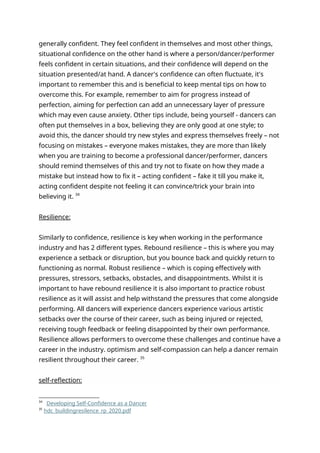 generally confident. They feel confident in themselves and most other things,
situational confidence on the other hand is where a person/dancer/performer
feels confident in certain situations, and their confidence will depend on the
situation presented/at hand. A dancer's confidence can often fluctuate, it's
important to remember this and is beneficial to keep mental tips on how to
overcome this. For example, remember to aim for progress instead of
perfection, aiming for perfection can add an unnecessary layer of pressure
which may even cause anxiety. Other tips include, being yourself - dancers can
often put themselves in a box, believing they are only good at one style; to
avoid this, the dancer should try new styles and express themselves freely – not
focusing on mistakes – everyone makes mistakes, they are more than likely
when you are training to become a professional dancer/performer, dancers
should remind themselves of this and try not to fixate on how they made a
mistake but instead how to fix it – acting confident – fake it till you make it,
acting confident despite not feeling it can convince/trick your brain into
believing it. 34
Resilience:
Similarly to confidence, resilience is key when working in the performance
industry and has 2 different types. Rebound resilience – this is where you may
experience a setback or disruption, but you bounce back and quickly return to
functioning as normal. Robust resilience – which is coping effectively with
pressures, stressors, setbacks, obstacles, and disappointments. Whilst it is
important to have rebound resilience it is also important to practice robust
resilience as it will assist and help withstand the pressures that come alongside
performing. All dancers will experience dancers experience various artistic
setbacks over the course of their career, such as being injured or rejected,
receiving tough feedback or feeling disappointed by their own performance.
Resilience allows performers to overcome these challenges and continue have a
career in the industry. optimism and self-compassion can help a dancer remain
resilient throughout their career. 35
self-reflection:
34
Developing Self-Confidence as a Dancer
35
hdc_buildingresilence_rp_2020.pdf
 
