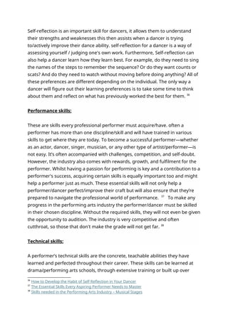 Self-reflection is an important skill for dancers, it allows them to understand
their strengths and weaknesses this then assists when a dancer is trying
to/actively improve their dance ability. self-reflection for a dancer is a way of
assessing yourself / judging one's own work. Furthermore, Self-reflection can
also help a dancer learn how they learn best. For example, do they need to sing
the names of the steps to remember the sequence? Or do they want counts or
scats? And do they need to watch without moving before doing anything? All of
these preferences are different depending on the individual. The only way a
dancer will figure out their learning preferences is to take some time to think
about them and reflect on what has previously worked the best for them. 36
Performance skills:
These are skills every professional performer must acquire/have. often a
performer has more than one discipline/skill and will have trained in various
skills to get where they are today. To become a successful performer—whether
as an actor, dancer, singer, musician, or any other type of artist/performer—is
not easy. It’s often accompanied with challenges, competition, and self-doubt.
However, the industry also comes with rewards, growth, and fulfilment for the
performer. Whilst having a passion for performing is key and a contribution to a
performer's success, acquiring certain skills is equally important too and might
help a performer just as much. These essential skills will not only help a
performer/dancer perfect/improve their craft but will also ensure that they’re
prepared to navigate the professional world of performance. 37
To make any
progress in the performing arts industry the performer/dancer must be skilled
in their chosen discipline. Without the required skills, they will not even be given
the opportunity to audition. The industry is very competitive and often
cutthroat, so those that don't make the grade will not get far. 38
Technical skills:
A performer’s technical skills are the concrete, teachable abilities they have
learned and perfected throughout their career. These skills can be learned at
drama/performing arts schools, through extensive training or built up over
36
How to Develop the Habit of Self Reflection in Your Dancer
37
The Essential Skills Every Aspiring Performer Needs to Master
38
Skills needed in the Performing Arts Industry – Musical Stages
 